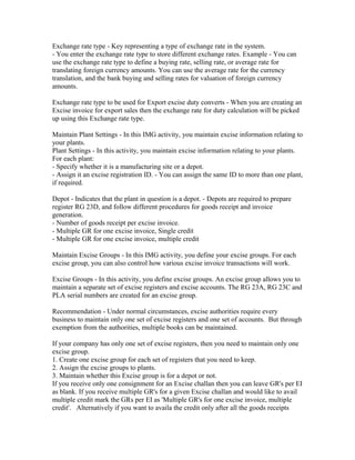Exchange rate type - Key representing a type of exchange rate in the system.
- You enter the exchange rate type to store different exchange rates. Example - You can
use the exchange rate type to define a buying rate, selling rate, or average rate for
translating foreign currency amounts. You can use the average rate for the currency
translation, and the bank buying and selling rates for valuation of foreign currency
amounts.

Exchange rate type to be used for Export excise duty converts - When you are creating an
Excise invoice for export sales then the exchange rate for duty calculation will be picked
up using this Exchange rate type.

Maintain Plant Settings - In this IMG activity, you maintain excise information relating to
your plants.
Plant Settings - In this activity, you maintain excise information relating to your plants.
For each plant:
- Specify whether it is a manufacturing site or a depot.
- Assign it an excise registration ID. - You can assign the same ID to more than one plant,
if required.

Depot - Indicates that the plant in question is a depot. - Depots are required to prepare
register RG 23D, and follow different procedures for goods receipt and invoice
generation.
- Number of goods receipt per excise invoice.
- Multiple GR for one excise invoice, Single credit
- Multiple GR for one excise invoice, multiple credit

Maintain Excise Groups - In this IMG activity, you define your excise groups. For each
excise group, you can also control how various excise invoice transactions will work.

Excise Groups - In this activity, you define excise groups. An excise group allows you to
maintain a separate set of excise registers and excise accounts. The RG 23A, RG 23C and
PLA serial numbers are created for an excise group.

Recommendation - Under normal circumstances, excise authorities require every
business to maintain only one set of excise registers and one set of accounts. But through
exemption from the authorities, multiple books can be maintained.

If your company has only one set of excise registers, then you need to maintain only one
excise group.
1. Create one excise group for each set of registers that you need to keep.
2. Assign the excise groups to plants.
3. Maintain whether this Excise group is for a depot or not.
If you receive only one consignment for an Excise challan then you can leave GR's per EI
as blank. If you receive multiple GR's for a given Excise challan and would like to avail
multiple credit mark the GRs per EI as 'Multiple GR's for one excise invoice, multiple
credit'. Alternatively if you want to availa the credit only after all the goods receipts
 