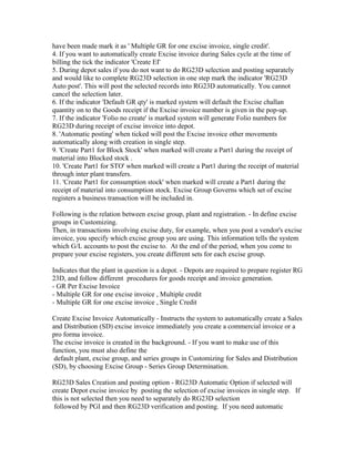 have been made mark it as ' Multiple GR for one excise invoice, single credit'.
4. If you want to automatically create Excise invoice during Sales cycle at the time of
billing the tick the indicator 'Create EI'
5. During depot sales if you do not want to do RG23D selection and posting separately
and would like to complete RG23D selection in one step mark the indicator 'RG23D
Auto post'. This will post the selected records into RG23D automatically. You cannot
cancel the selection later.
6. If the indicator 'Default GR qty' is marked system will default the Excise challan
quantity on to the Goods receipt if the Excise invoice number is given in the pop-up.
7. If the indicator 'Folio no create' is marked system will generate Folio numbers for
RG23D during receipt of excise invoice into depot.
8. 'Automatic posting' when ticked will post the Excise invoice other movements
automatically along with creation in single step.
9. 'Create Part1 for Block Stock' when marked will create a Part1 during the receipt of
material into Blocked stock .
10. 'Create Part1 for STO' when marked will create a Part1 during the receipt of material
through inter plant transfers.
11. 'Create Part1 for consumption stock' when marked will create a Part1 during the
receipt of material into consumption stock. Excise Group Governs which set of excise
registers a business transaction will be included in.

Following is the relation between excise group, plant and registration. - In define excise
groups in Customizing.
Then, in transactions involving excise duty, for example, when you post a vendor's excise
invoice, you specify which excise group you are using. This information tells the system
which G/L accounts to post the excise to. At the end of the period, when you come to
prepare your excise registers, you create different sets for each excise group.

Indicates that the plant in question is a depot. - Depots are required to prepare register RG
23D, and follow different procedures for goods receipt and invoice generation.
- GR Per Excise Invoice
- Multiple GR for one excise invoice , Multiple credit
- Multiple GR for one excise invoice , Single Credit

Create Excise Invoice Automatically - Instructs the system to automatically create a Sales
and Distribution (SD) excise invoice immediately you create a commercial invoice or a
pro forma invoice.
The excise invoice is created in the background. - If you want to make use of this
function, you must also define the
 default plant, excise group, and series groups in Customizing for Sales and Distribution
(SD), by choosing Excise Group - Series Group Determination.

RG23D Sales Creation and posting option - RG23D Automatic Option if selected will
create Depot excise invoice by posting the selection of excise invoices in single step. If
this is not selected then you need to separately do RG23D selection
 followed by PGI and then RG23D verification and posting. If you need automatic
 