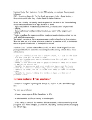 Maintain Excise Duty Indicators - In this IMG activity, you maintain the excise duty
indicators.
IMG > Logistics - General > Tax On Goods Movement > India > Basic Settings >
Determination of Excise Duty > Select Tax Calculation Procedure

In this IMG activity, you specify which tax procedure you want to use for determining
excise duties and sales taxes on input materials in India.
- If you use condition-based excise determination, use a copy of the tax procedure
TAXINN.
- If you use formula-based excise determination, use a copy of the tax procedure
TAXINJ.
This tax procedure also supports condition-based excise determination, so that you can
work with both concurrently.
We strongly recommend that new customers use condition-based excise determination.
Note that once you have started using a tax procedure, you cannot switch to another one,
otherwise you will not be able to display old documents.

Maintain Excise Defaults - In this IMG activity, you define which tax procedure and
pricing condition types are used in calculating excise taxes using formula-based excise
determination.

If you use condition-based excise determination, fill out the CVD cond.
field and leave all the others blank.
If you use formula-based excise determination, fill out all of the
fields as follows:
- Enter the tax procedure and the pricing conditions that are relevant
for excise tax processing.
- Specify the purchasing and sales conditions types used for basic
excise duty, additional excise duty, special excise duty, and cess.
- Specify the conditions in the sales order that are used for excise
rates.
- Specify the countervailing duty condition type used for import
purchase orders.


Return material From customer
You need to receipt the rejected goods through SD Module (VA01 - Sales Order type
RE).

The steps are as follows :

1. Create a return request. (Using Sales Order in SD)

2. Create outbound delivery according to return request.

3. If the setting is correct in the outbound delivery screen SAP will automatically switch
post goods issue button into post goods receipt. The setting is in sales order item category
and delivery type.
 