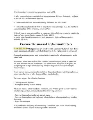 4. In the standard system the movement type used is 651.

5. After post goods issues receipt is done using outbound delivery, the quantity is placed
in blocked stock without value updating.

6. You will then decide if the return quantity are indeed bad stock or not.

7. Transfer Posting from block stock to unrestricted stock (mvt type 453), this will have
accounting effect (Debit Inventory, Credit COGS)

8. Goods Issue to scrap account how to create new titles which can be used in creating the
"address" view on the Vendor master.{T-Code: XK01}
In config go to Basis Components --> basis services --> Address Management -->
Maintain title texts

         Customer Returns and Replacement Orders
                 What processes are involved with Customer Returns? How do we
create a replacement order, and what should we do if a replacement is not issued?

A return is a sales document used in complaints processing for when a customer sends
goods back.

You enter a return in the system if the customer returns damaged goods, or goods that
had been delivered for sale on approval. The return causes the system to: Register the
receipt of goods using a returns delivery, and post the goods to stock (for example,
blocked stock).

Create a credit memo, once you have checked the goods and approved the complaint. A
return is another type of sales document like a standard order.

The return triggers the following functions:

- Delivery (returns delivery)
- Billing (for creating a credit memo)

When you create a return based on a complaint, you: Post the goods to your warehouse
for checking And then, implement one of the following activities:

- Approve the complaint and create a credit memo
- Approve the complaint, and implement a free of charge subsequent delivery based on
the return
- Reject the complaint

PGI (Post Goods Issue) may be cancelled by Transaction code VL09. The accounting
document is just the reverse of the original PGI document.
 