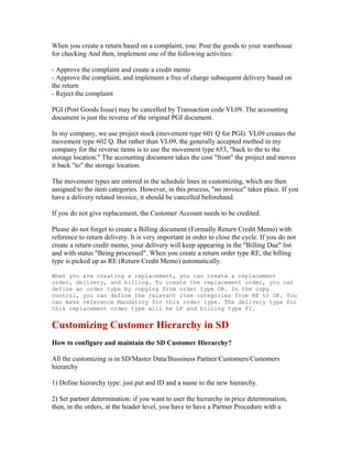 When you create a return based on a complaint, you: Post the goods to your warehouse
for checking And then, implement one of the following activities:

- Approve the complaint and create a credit memo
- Approve the complaint, and implement a free of charge subsequent delivery based on
the return
- Reject the complaint

PGI (Post Goods Issue) may be cancelled by Transaction code VL09. The accounting
document is just the reverse of the original PGI document.

In my company, we use project stock (movement type 601 Q for PGI). VL09 creates the
movement type 602 Q. But rather than VL09, the generally accepted method in my
company for the reverse items is to use the movement type 653, "back to the to the
storage location." The accounting document takes the cost "from" the project and moves
it back "to" the storage location.

The movement types are entered in the schedule lines in customizing, which are then
assigned to the item categories. However, in this process, "no invoice" takes place. If you
have a delivery related invoice, it should be cancelled beforehand.

If you do not give replacement, the Customer Account needs to be credited.

Please do not forget to create a Billing document (Formally Return Credit Memo) with
reference to return delivery. It is very important in order to close the cycle. If you do not
create a return credit memo, your delivery will keep appearing in the "Billing Due" list
and with status "Being processed". When you create a return order type RE, the billing
type is picked up as RE (Return Credit Memo) automatically.

When you are creating a replacement, you can create a replacement
order, delivery, and billing. To create the replacement order, you can
define an order type by copying from order type OR. In the copy
control, you can define the relevant item categories from RE to OR. You
can make reference Mandatory for this order type. The delivery type for
this replacement order type will be LF and billing type F2.


Customizing Customer Hierarchy in SD
How to configure and maintain the SD Customer Hierarchy?

All the customizing is in SD/Master Data/Bussiness Partner/Customers/Customers
hierarchy

1) Define hierarchy type: just put and ID and a name to the new hierarchy.

2) Set partner determination: if you want to user the hierarchy in price determination,
then, in the orders, at the header level, you have to have a Partner Procedure with a
 