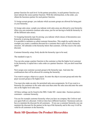 partner function for each level. In the partner procedure, in each partner function you
must indicate the source partner function. With this informacition, in the order, you
obtain the bussiness partner for each partner function.

3) Assign acount groups: you indicate which accounts groups are allowed for being part
or your hierarchy.

4) Assign sales areas: symple you indicate wich sales areas are allowed in your hierarchy.
(Here you can customize common sales areas, just for not having to build de hierarchy in
all the different sales areas).

5) Assigning hierarchy type for pricing: you indicate which classes of documentos uses
hierarchy in pricing determination.
It is possible to maintain so called customer hierarchies. This might be useful when for
example you create a condition discount for a customer that is part of such a hierarchy
structure. All subnodes in the hierarchy below that customer, will thus receive the same
discount.

Customer hierarchy setup, firstly decide the hierarchy type to be used.

The standard is type A.

You can also assign a partner function to the customer so that the higher level customer
in the hierarchy is copied into a sales order as a partner function - but you don't need that
right?

Next assign your customer account group to the hierarchy type. And enter the
combinations that will be allowed for creating the hierarchy.

You want to assign a ship-to to a payer. So enter the ship to account group and enter the
payer account group as the higher level.

You must also make an entry for permitted sales area assignments. So if you want to a
hierarchy for customers in the same sales area then enter the sales area and enter the same
one as the higher level sales area.

All these settings can be found in the IMG. Under SD - master data - business partners -
customers - customer hierarchy

You use for example customer hierarchy when you have an company like Unilever and
you agree both on a discount. Unilever does have different locations / businesses and you
have to maintain the discount for all customers. If you use a customer hierarchy you can
maintain the discount for the partner in the top of the hierarchy and in this way it will be
valid for all customers in the hierarchy.

Basic SD Questions On Product Hierarchies
 