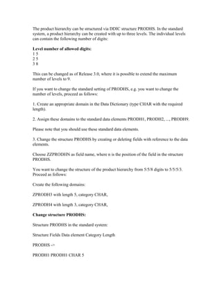 The product hierarchy can be structured via DDIC structure PRODHS. In the standard
system, a product hierarchy can be created with up to three levels. The individual levels
can contain the following number of digits:

Level number of allowed digits:
15
25
38

This can be changed as of Release 3.0, where it is possible to extend the maximum
number of levels to 9.

If you want to change the standard setting of PRODHS, e.g. you want to change the
number of levels, proceed as follows:

1. Create an appropriate domain in the Data Dictionary (type CHAR with the required
length).

2. Assign these domains to the standard data elements PRODH1, PRODH2, ..., PRODH9.

Please note that you should use these standard data elements.

3. Change the structure PRODHS by creating or deleting fields with reference to the data
elements.

Choose ZZPRODHN as field name, where n is the position of the field in the structure
PRODHS.

You want to change the structure of the product hierarchy from 5/5/8 digits to 5/5/5/3.
Proceed as follows:

Create the following domains:

ZPRODH3 with length 5, category CHAR,

ZPRODH4 with length 3, category CHAR,

Change structure PRODHS:

Structure PRODHS in the standard system:

Structure Fields Data element Category Length

PRODHS ->

PRODH1 PRODH1 CHAR 5
 