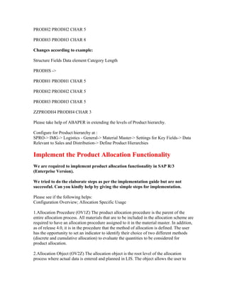 PRODH2 PRODH2 CHAR 5

PRODH3 PRODH3 CHAR 8

Changes according to example:

Structure Fields Data element Category Length

PRODHS ->

PRODH1 PRODH1 CHAR 5

PRODH2 PRODH2 CHAR 5

PRODH3 PRODH3 CHAR 5

ZZPRODH4 PRODH4 CHAR 3

Please take help of ABAPER in extending the levels of Product hierarchy.

Configure for Product hierarchy at :
SPRO-> IMG-> Logistics - General-> Material Master-> Settings for Key Fields-> Data
Relevant to Sales and Distribution-> Define Product Hierarchies

Implement the Product Allocation Functionality
We are required to implement product allocation functionality in SAP R/3
(Enterprise Version).

We tried to do the elaborate steps as per the implementation guide but are not
successful. Can you kindly help by giving the simple steps for implementation.

Please see if the following helps:
Configuration Overview; Allocation Specific Usage

1.Allocation Procedure (OV1Z) The product allocation procedure is the parent of the
entire allocation process. All materials that are to be included in the allocation scheme are
required to have an allocation procedure assigned to it in the material master. In addition,
as of release 4.0, it is in the procedure that the method of allocation is defined. The user
has the opportunity to set an indicator to identify their choice of two different methods
(discrete and cumulative allocation) to evaluate the quantities to be considered for
product allocation.

2.Allocation Object (OV2Z) The allocation object is the root level of the allocation
process where actual data is entered and planned in LIS. The object allows the user to
 