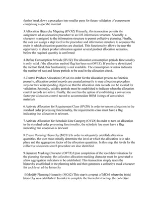 further break down a procedure into smaller parts for future validation of components
comprising a specific material

3.Allocation Hierarchy Mapping (OV3Z) Primarily, this transaction permits the
assignment of an allocation procedure to an LIS information structure. Secondly, a
character is assigned to the information structure to permit collective planning. Finally,
the user can assign a step level to the procedure and information structure to sequence the
order in which allocation quantities are checked. This functionality allows the user the
opportunity to check product allocation against several product allocation scenarios,
before the required quantity is confirmed

4.Define Consumption Periods (OV5Z) The allocation consumption periods functionality
is only valid if the allocation method flag has been set (OV1Z). If you have de-selected
the method field, this functionality is not available. The consumption window indicates
the number of past and future periods to be used in the allocation check.

5.Control Product Allocation (OV4Z) In order for the allocation process to function
properly, allocation control records are created primarily to map allocation procedure
steps to their corresponding objects so that the allocation data records can be located for
validation. Secondly, validity periods must be established to indicate when the allocation
control records are active. Finally, the user has the option of establishing a conversion
factor per allocation control record to accommodate BOM listings of constrained
materials

6.Activate Allocation for Requirement Class (OVZ0) In order to turn on allocation in the
standard order processing functionality, the requirements class must have a flag
indicating that allocation is relevant.

7.Activate Allocation for Schedule Line Category (OVZ8) In order to turn on allocation
in the standard order processing functionality, the schedule line must have a flag
indicating that allocation is relevant

8.Create Planning Hierarchy (MC61) In order to adequately establish allocation
quantities, the user must initially determine the level at which the allocation is to take
place and the aggregation factor of the allocation quantities. In this step, the levels for the
collective allocation search procedure are also identified.

9.Generate Masking Character (OV7Z) Upon completion of the level determination for
the planning hierarchy, the collective allocation masking character must be generated to
allow aggregation indicators to be established. This transaction simply reads the
hierarchy established in the planning table and then generates a collective mask character
for each level of the hierarchy

10.Modify Planning Hierarchy (MC62) This step is a repeat of MC61 where the initial
hierarchy was established. In order to complete the hierarchical set up, the collective
 