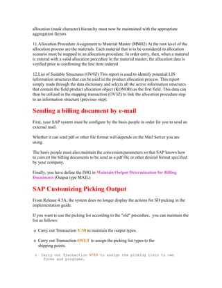 allocation (mask character) hierarchy must now be maintained with the appropriate
aggregation factors

11.Allocation Procedure Assignment to Material Master (MM02) At the root level of the
allocation process are the materials. Each material that is to be considered in allocation
scenario must be mapped to an allocation procedure. In order entry, then, when a material
is entered with a valid allocation procedure in the material master, the allocation data is
verified prior to confirming the line item ordered

12.List of Suitable Structures (OV9Z) This report is used to identify potential LIS
information structures that can be used in the product allocation process. This report
simply reads through the data dictionary and selects all the active information structures
that contain the field product allocation object (KONOB) as the first field. This data can
then be utilized in the mapping transaction (OV3Z) to link the allocation procedure step
to an information structure (previous step).

Sending a billing document by e-mail
First, your SAP system must be configure by the basis people in order for you to send an
external mail.

Whether it can send pdf or other file format will depends on the Mail Server you are
using.

The basis people must also maintain the conversion parameters so that SAP knows how
to convert the billing documents to be send as a pdf file or other desired format specified
by your company.

Finally, you have define the IMG in Maintain Output Determination for Billing
Documents (Output type MAIL)

SAP Customizing Picking Output
From Release 4.5A, the system does no longer display the actions for SD picking in the
implementation guide.

If you want to use the picking list according to the "old" procedure, you can maintain the
list as follows:

o Carry out Transaction V/38 to maintain the output types.

o Carry out Transaction OVLT to assign the picking list types to the
  shipping points.

 o   Carry out Transaction V/53 to assign the picking lists to own
      forms and programs.
 