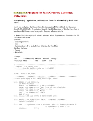 Program for Sales Order by Customer,
Date, Sales
Sales Order by Organisation, Customer - To create the Sales Order by More no of
Date's

User's can easily take the Report from this by selecting Different kinds like Customer
Specific [And/Or] Sales Organisation Specific [And/Or] duration of date but Here Date is
Mandatory Fields user must have to give date as a selection criteria

In Second level this report will interact with user where they can select date to see the full
Details of Sales Order
Selection
- Sales Organisation
- Date
- Customer this will be usefull when Selecting the Checkbox
Standard Variants
- Output
- Sales Order

Example
Date       SalesOrderNo Material Amount Currency
10.01.2007 8530         732     1000   INR

*&---------------------------------------------------------------------*
*& Report ZCHE_SALES_ORDER
*&--------Done by V.Chellavelu on 11.01.2007
--------------------------*

REPORT    zche_sales_order                                    .

****************************Declarations********************************
TABLES: vbkd,vepvg.",vbak,vbap,vbpa,vakpa, vapma.

DATA: BEGIN OF sal OCCURS 0,
      ch TYPE checkbox,
      vbeln LIKE vbak-vbeln,         " sales document
      netwr LIKE vbak-netwr,         "Net Value of the SalesOrder
      matnr LIKE vbap-matnr,         "material no.
      waerk LIKE vbak-waerk,         "curr.
      dat   LIKE vbak-erdat,         "date.
      END OF sal.
DATA: newsal LIKE sal OCCURS         0 WITH HEADER LINE.

DATA: amount LIKE vbak-netwr, date2(15),date3(8),date4(1),
      date5(2),date6(2).

DATA: lin LIKE sy-curow VALUE 1,"Screens, vertical cursor position at
                                 "PAI available in SYST struc.
      checkbox        TYPE c               ,
 