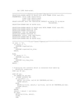 dat LIKE vbak-erdat.

*******************Selection**Screen**Design****************************
SELECTION-SCREEN BEGIN OF BLOCK blk1 WITH FRAME TITLE text-001.
PARAMETERS: vkorg LIKE vepvg-vkorg,
            vtweg LIKE vepvg-vtweg,
            spart LIKE vepvg-spart.
SELECT-OPTIONS date FOR vbkd-bstdk DEFAULT sy-datum TO sy-datum
                                            OBLIGATORY.
SELECTION-SCREEN END OF BLOCK blk1.

SELECTION-SCREEN BEGIN OF BLOCK blk2 WITH FRAME TITLE text-002.
SELECTION-SCREEN BEGIN OF LINE.
SELECTION-SCREEN POSITION 10.
PARAMETERS: chk1 AS CHECKBOX.
SELECTION-SCREEN POSITION 20.
PARAMETERS: kunnr1 LIKE vbpa-kunnr.
SELECTION-SCREEN END OF LINE.
SELECTION-SCREEN END OF BLOCK blk2.

********************First**Level**Operation*****************************
IF chk1 <> 'X'.
  IF vkorg <> ''.
    PERFORM organisation.
  ELSE.
    PERFORM organisation_else.
  ENDIF.

ELSE.
  IF vkorg <> ''.
    PERFORM cus_orga.
  ELSE.
    PERFORM cus_orga_else.
  ENDIF.
ENDIF.


* Displaying the contents which is selected from table by
* -selection conditions
SORT sal BY dat.

LOOP AT sal.
  ON CHANGE OF sal-dat.
*    FORMAT HOTSPOT ON.
    IF sy-tabix = 1.
      WRITE: sy-vline, sal-ch AS CHECKBOX,sal-dat .
      CLEAR amount.
    ELSE.
      WRITE:sy-vline, amount,/ sy-vline, sal-ch AS CHECKBOX,sal-dat.
      CLEAR amount.
    ENDIF.
  ENDON.
  amount = amount + sal-netwr.
  AT LAST.
    WRITE:sy-vline, amount.
    ULINE.
    SUM.
 