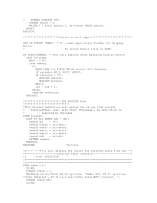 *    FORMAT HOTSPOT OFF.
    FORMAT COLOR = 3.
    WRITE:/ ' Total Amount:', sal-netwr UNDER amount.
  ENDAT.
ENDLOOP.

**********************Interaction with report**************************

SET PF-STATUS 'BANU'. " To create Application ToolBar for Display
Button
*                          To verify Double click on BANU

AT USER-COMMAND. " This will execute after pressing Display Button
  CASE sy-ucomm.
    WHEN 'DISP'.
    free newsal.
      DO.
        READ LINE lin FIELD VALUE sal-ch INTO checkbox.
        IF sy-subrc NE 0. EXIT. ENDIF.
        IF checkbox = 'X'.
           PERFORM datecon.
           PERFORM process.
        ENDIF.
        lin = lin + 1.
      ENDDO.
      PERFORM selection.
  ENDCASE.

************************ SUB ROUTINE Area
******************************
*This Process SubRoutine will assign the values from current
*   -InternalTable (sal) into other IT(newsal), by date which is
*          - selected by CheckBox
FORM process.
  LOOP AT sal WHERE dat = dat.
    newsal-ch     = 'X'.
    newsal-vbeln = sal-vbeln.
    newsal-netwr = sal-netwr.
    newsal-matnr = sal-matnr.
    newsal-waerk = sal-waerk.
    newsal-dat    = sal-dat.
    APPEND newsal.
  ENDLOOP.
ENDFORM.                     "process

*&---------This will display the values for selected dates from new --*
*---------------------internal Table (newsal)-------------------------*
*&        Form SELECTION
*&--------------------------------------------------------------------*
*---------------------------------------------------------------------*
FORM selection.
   ULINE.
   FORMAT COLOR = 1.
   WRITE:sy-vline,'Date',AT 14 sy-vline, 'Order NO', AT 27 sy-vline,
'Order Material', AT 48 sy-vline,'Order Value(AMT) Currency '.
   FORMAT COLOR OFF.
   ULINE.
 