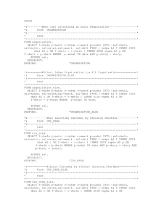 needs

*&---------When user selectiong an Sales Organisation-----------------*
*&       Form ORGANISATION
*&--------------------------------------------------------------------*
*        text
*---------------------------------------------------------------------*
FORM organisation.
   SELECT f~vbeln p~matnr c~netwr c~waerk p~audat INTO (sal-vbeln,
sal-matnr, sal-netwr,sal-waerk, sal-dat) FROM ( vakpa AS f INNER JOIN
       vbak AS c ON f~vbeln = c~vbeln ) INNER JOIN vapma AS p ON
f~vbeln = p~vbeln WHERE p~audat IN date AND p~vkorg = vkorg.
     APPEND sal.
   ENDSELECT.
ENDFORM.                     "ORGANISATION


*&---------Without Sales Organisation i.e All Organisation------------*
*&       Form ORGANISATION_ELSE
*&--------------------------------------------------------------------*
*        text
*---------------------------------------------------------------------*
FORM organisation_else.
   SELECT f~vbeln p~matnr c~netwr c~waerk p~audat INTO (sal-vbeln,
sal-matnr, sal-netwr,sal-waerk, sal-dat) FROM ( vakpa AS f INNER JOIN
     vbak AS c ON f~vbeln = c~vbeln ) INNER JOIN vapma AS p ON
     f~vbeln = p~vbeln WHERE p~audat IN date.

    APPEND sal.
  ENDSELECT.
ENDFORM.                    "ORGANISATION_ELSE

*&------------When Selecting Customer by choosing CheckBox------------*
*&       Form CUS_ORGA
*&--------------------------------------------------------------------*
*        text
*---------------------------------------------------------------------*
FORM cus_orga.
   SELECT f~vbeln p~matnr c~netwr c~waerk p~audat INTO (sal-vbeln,
sal-matnr, sal-netwr,sal-waerk, sal-dat) FROM ( vakpa AS f INNER JOIN
         vbak AS c ON f~vbeln = c~vbeln ) INNER JOIN vapma AS p ON
        f~vbeln = p~vbeln WHERE p~audat IN date AND p~vkorg = vkorg AND
        p~kunnr = kunnr1.

    APPEND sal.
  ENDSELECT.
ENDFORM.                    "CUS_ORGA

*&------------Without Customer by without choosing CheckBox-----------*
*&       Form CUS_ORGA_ELSE
*&--------------------------------------------------------------------*
*        text
*---------------------------------------------------------------------*
FORM cus_orga_else.
   SELECT f~vbeln p~matnr c~netwr c~waerk p~audat INTO (sal-vbeln,
sal-matnr, sal-netwr,sal-waerk, sal-dat) FROM ( vakpa AS f INNER JOIN
     vbak AS c ON f~vbeln = c~vbeln ) INNER JOIN vapma AS p ON
 