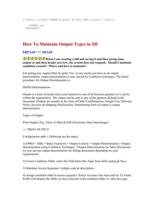 f~vbeln = p~vbeln WHERE p~audat IN date AND p~kunnr = kunnr1.

    APPEND sal.
  ENDSELECT.




How To Maintain Output Types in SD
ERP SAP ==> SD SAP

                 When I am creating a bill and saving it and then giving issue
output to and then header preview, the system does not respond. Should I maintain
condition records? Where and how to maintain?

For getting any output either by print, Fax, or any media you have to do output
determination. output determination is also carried by Condition techniques. The detail
procedure for Output Determination is :

OutPut Determintaion :

Output is a form of media from your business to one of its business partners or it can be
within the organization. The output can be sent to any of the partners defined in the
document. Outputs are usually in the form of Order Confirmations, Freight List, Delivery
Notes, Invoices & Shipping Notifications. Determining form of output is output
determination.

Types of Output:

Print Output, Fax, Telex, E-Mail & EDI (Electronic Data Interchange)

--> PRINT OUTPUT:

Configuration path: ( following are the steps)

1) SPRO-> IMG-> Basic Functions-> Output Control-> Output Determination-> Output
Determination using Condition Technique- >Output Determination for Sales Documents
(or you can use output determination for billing documents depending on your
requirement).

2) Create Condition Table: select the field Sales Doc Type from field catalog & Save

3) Maintain Access Sequence: 4-digits code & description.

4) Assign condition table to access sequence. Select Accesses line item and Go To Fields.
Fields will display the fields we have selected in the condition table i.e. sales doc type.
 