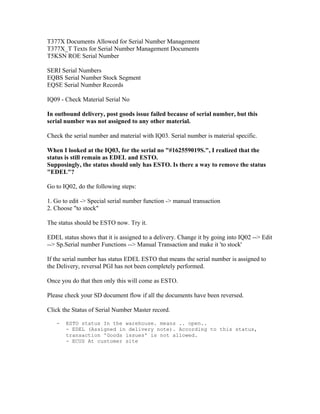T377X Documents Allowed for Serial Number Management
T377X_T Texts for Serial Number Management Documents
T5KSN ROE Serial Number

SERI Serial Numbers
EQBS Serial Number Stock Segment
EQSE Serial Number Records

IQ09 - Check Material Serial No

In outbound delivery, post goods issue failed because of serial number, but this
serial number was not assigned to any other material.

Check the serial number and material with IQ03. Serial number is material specific.

When I looked at the IQ03, for the serial no "#162559019S.", I realized that the
status is still remain as EDEL and ESTO.
Supposingly, the status should only has ESTO. Is there a way to remove the status
"EDEL"?

Go to IQ02, do the following steps:

1. Go to edit -> Special serial number function -> manual transaction
2. Choose "to stock"

The status should be ESTO now. Try it.

EDEL status shows that it is assigned to a delivery. Change it by going into IQ02 --> Edit
--> Sp.Serial number Functions --> Manual Transaction and make it 'to stock'

If the serial number has status EDEL ESTO that means the serial number is assigned to
the Delivery, reversal PGI has not been completely performed.

Once you do that then only this will come as ESTO.

Please check your SD document flow if all the documents have been reversed.

Click the Status of Serial Number Master record.

   -   ESTO status In the warehouse. means .. open..
       - EDEL (Assigned in delivery note). According to this status,
       transaction 'Goods issues' is not allowed.
       - ECUS At customer site
 
