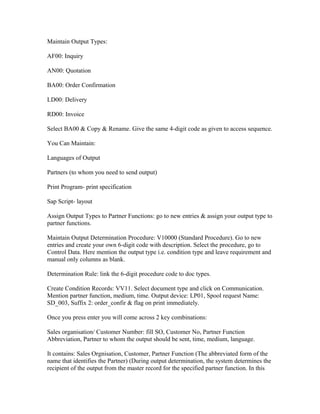 Maintain Output Types:

AF00: Inquiry

AN00: Quotation

BA00: Order Confirmation

LD00: Delivery

RD00: Invoice

Select BA00 & Copy & Rename. Give the same 4-digit code as given to access sequence.

You Can Maintain:

Languages of Output

Partners (to whom you need to send output)

Print Program- print specification

Sap Script- layout

Assign Output Types to Partner Functions: go to new entries & assign your output type to
partner functions.

Maintain Output Determination Procedure: V10000 (Standard Procedure). Go to new
entries and create your own 6-digit code with description. Select the procedure, go to
Control Data. Here mention the output type i.e. condition type and leave requirement and
manual only columns as blank.

Determination Rule: link the 6-digit procedure code to doc types.

Create Condition Records: VV11. Select document type and click on Communication.
Mention partner function, medium, time. Output device: LP01, Spool request Name:
SD_003, Suffix 2: order_confir & flag on print immediately.

Once you press enter you will come across 2 key combinations:

Sales organisation/ Customer Number: fill SO, Customer No, Partner Function
Abbreviation, Partner to whom the output should be sent, time, medium, language.

It contains: Sales Orgnisation, Customer, Partner Function (The abbreviated form of the
name that identifies the Partner) (During output determination, the system determines the
recipient of the output from the master record for the specified partner function. In this
 