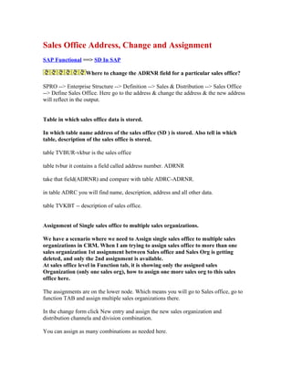 Sales Office Address, Change and Assignment
SAP Functional ==> SD In SAP

                  Where to change the ADRNR field for a particular sales office?

SPRO --> Enterprise Structure --> Definition --> Sales & Distribution --> Sales Office
--> Define Sales Office. Here go to the address & change the address & the new address
will reflect in the output.


Table in which sales office data is stored.

In which table name address of the sales office (SD ) is stored. Also tell in which
table, description of the sales office is stored.

table TVBUR-vkbur is the sales office

table tvbur it contains a field called address number. ADRNR

take that field(ADRNR) and compare with table ADRC-ADRNR.

in table ADRC you will find name, description, address and all other data.

table TVKBT -- description of sales office.


Assignment of Single sales office to multiple sales organizations.

We have a scenario where we need to Assign single sales office to multiple sales
organizations in CRM. When I am trying to assign sales office to more than one
sales organization 1st assignment between Sales office and Sales Org is getting
deleted, and only the 2nd assignment is available.
At sales office level in Function tab, it is showing only the assigned sales
Organization (only one sales org), how to assign one more sales org to this sales
office here.

The assignments are on the lower node. Which means you will go to Sales office, go to
function TAB and assign multiple sales organizations there.

In the change form click New entry and assign the new sales organization and
distribution channela and division combination.

You can assign as many combinations as needed here.
 