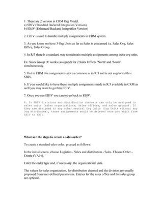 1. There are 2 version in CRM Org Model.
a) SBIV (Standard Backend Integration Version)
b) EBIV (Enhanced Backend Integration Version)

2. EBIV is used to handle multiple assignments in CRM system.

3. As you know we have 3 Org Units as far as Sales is concerned i.e. Sales Org, Sales
Office, Sales Group.

4. In R/3 there is a standard way to maintain multiple assignments among these org units.

Ex: Sales Group 'X' works (assigned) for 2 Sales Offices 'North' and 'South'
simultaneously.

5. But in CRM this assignment is not as common as in R/3 and is not supported thru
SBIV.

6. If you would like to have these multiple assignments made in R/3 available in CRM as
well you may want to go thru EBIV.

7. Once you run EBIV you cannot go back to SBIV.

8. In EBIV divisions and distribution channels can only be assigned to
sales units (sales organizations, sales offices, and sales groups). If
they are assigned to any other neutral Org Units (Org Units without any
Org Attributes), those assignments would be deleted once you shift from
SBIV to EBIV.




What are the steps to create a sales order?

To create a standard sales order, proceed as follows:

In the initial screen, choose Logistics - Sales and distribution - Sales. Choose Order -
Create (VA01).

Enter the order type and, if necessary, the organizational data.

The values for sales organization, for distribution channel and the division are usually
proposed from user-defined parameters. Entries for the sales office and the sales group
are optional.
 