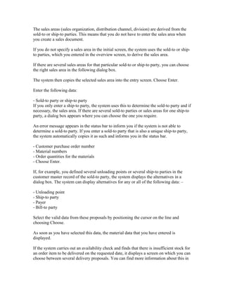 The sales areas (sales organization, distribution channel, division) are derived from the
sold-to or ship-to parties. This means that you do not have to enter the sales area when
you create a sales document.

If you do not specify a sales area in the initial screen, the system uses the sold-to or ship-
to parties, which you entered in the overview screen, to derive the sales area.

If there are several sales areas for that particular sold-to or ship-to party, you can choose
the right sales area in the following dialog box.

The system then copies the selected sales area into the entry screen. Choose Enter.

Enter the following data:

- Sold-to party or ship-to party
If you only enter a ship-to party, the system uses this to determine the sold-to party and if
necessary, the sales area. If there are several sold-to parties or sales areas for one ship-to
party, a dialog box appears where you can choose the one you require.

An error message appears in the status bar to inform you if the system is not able to
determine a sold-to party. If you enter a sold-to party that is also a unique ship-to party,
the system automatically copies it as such and informs you in the status bar.

- Customer purchase order number
- Material numbers
- Order quantities for the materials
- Choose Enter.

If, for example, you defined several unloading points or several ship-to parties in the
customer master record of the sold-to party, the system displays the alternatives in a
dialog box. The system can display alternatives for any or all of the following data: –

- Unloading point
- Ship-to party
- Payer
- Bill-to party

Select the valid data from these proposals by positioning the cursor on the line and
choosing Choose.

As soon as you have selected this data, the material data that you have entered is
displayed.

If the system carries out an availability check and finds that there is insufficient stock for
an order item to be delivered on the requested date, it displays a screen on which you can
choose between several delivery proposals. You can find more information about this in
 