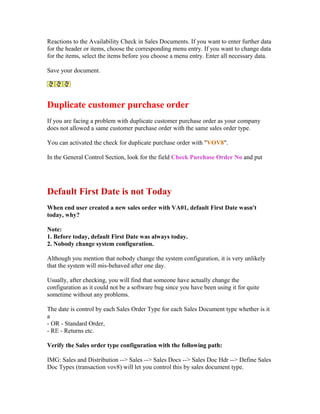 Reactions to the Availability Check in Sales Documents. If you want to enter further data
for the header or items, choose the corresponding menu entry. If you want to change data
for the items, select the items before you choose a menu entry. Enter all necessary data.

Save your document.




Duplicate customer purchase order
If you are facing a problem with duplicate customer purchase order as your company
does not allowed a same customer purchase order with the same sales order type.

You can activated the check for duplicate purchase order with "VOV8".

In the General Control Section, look for the field Check Purchase Order No and put




Default First Date is not Today
When end user created a new sales order with VA01, default First Date wasn't
today, why?

Note:
1. Before today, default First Date was always today.
2. Nobody change system configuration.

Although you mention that nobody change the system configuration, it is very unlikely
that the system will mis-behaved after one day.

Usually, after checking, you will find that someone have actually change the
configuration as it could not be a software bug since you have been using it for quite
sometime without any problems.

The date is control by each Sales Order Type for each Sales Document type whether is it
a
- OR - Standard Order,
- RE - Returns etc.

Verify the Sales order type configuration with the following path:

IMG: Sales and Distribution --> Sales --> Sales Docs --> Sales Doc Hdr --> Define Sales
Doc Types (transaction vov8) will let you control this by sales document type.
 
