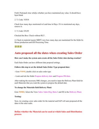 Field: Pick/pack time wrkdys whether you have maintained any value. It should have
been blank

2. T. Code: VOV8

Check how many days mentioned in Lead time in Days. If it is mentioned any days,
remove it.

3. T. Code: OVZ9

Checked the Box: Check without RLT .

4. Check in material master MRP2 view how many days are maintained for the fields In-
House production and GR Processing Time.




Auto proposed all the dates when creating Sales Order
How can I make the system auto create all the Sales Order date during creation?

Each Sales Order can have different date proposal settings.

Follows this step to set the default Sales Order Type proposal date:

- Goto VOV8, double click on sales order type.

- Look and tick the fields Propose delivery date and Propose PO date.

After making the necessary IMG changes, you need to input the Delivery Plant field for
each Materials that you want the system to propose the default date.

To change the Materials field Delivery Plant:

Goto MM02, Select the View Sales: Sales Org. Data 1 and fill in the Delivery Plant.

Testing:

Now, try creating a new sales order for the material and SAP will auto proposed all the
dates in the sales order.



Define whether the Material can be used at which Sales and Distribution
process
 
