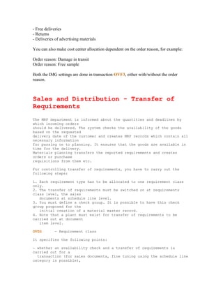 - Free deliveries
- Returns
- Deliveries of advertising materials

You can also make cost center allocation dependent on the order reason, for example:

Order reason: Damage in transit
Order reason: Free sample

Both the IMG settings are done in transaction OVF3, either with/without the order
reason.



Sales and Distribution - Transfer of
Requirements
The MRP department is informed about the quantities and deadlines by
which incoming orders
should be delivered. The system checks the availability of the goods
based on the requested
delivery date of the customer and creates MRP records which contain all
necessary information
for passing on to planning. It ensures that the goods are available in
time for the delivery.
Materials planning transfers the reported requirements and creates
orders or purchase
requisitions from them etc.

For controlling transfer of requirements, you have to carry out the
following steps:

1. Each requirement type has to be allocated to one requirement class
only.
2. The transfer of requirements must be switched on at requirements
class level, the sales
   documents at schedule line level.
3. You must define a check group. It is possible to have this check
group proposed for the
   initial creation of a material master record.
4. Note that a plant must exist for transfer of requirements to be
carried out at document
   item level.

OVZG        - Requirement class

It specifies the following points:

- whether an availability check and a transfer of requirements is
carried out for a
  transaction (for sales documents, fine tuning using the schedule line
category is possible),
 