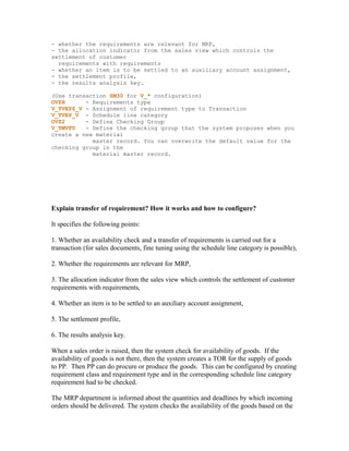 - whether the requirements are relevant for MRP,
- the allocation indicator from the sales view which controls the
settlement of customer
  requirements with requirements
- whether an item is to be settled to an auxiliary account assignment,
- the settlement profile,
- the results analysis key.

(Use transaction SM30 for V_* configuration)
OVZH      - Requirements type
V_TVEPZ_V - Assignment of requirement type to Transaction
V_TVEP_V - Schedule line category
OVZ2      - Define Checking Group
V_TMVFU   - Define the checking group that the system proposes when you
create a new material
            master record. You can overwrite the default value for the
checking group in the
            material master record.




Explain transfer of requirement? How it works and how to configure?

It specifies the following points:

1. Whether an availability check and a transfer of requirements is carried out for a
transaction (for sales documents, fine tuning using the schedule line category is possible),

2. Whether the requirements are relevant for MRP,

3. The allocation indicator from the sales view which controls the settlement of customer
requirements with requirements,

4. Whether an item is to be settled to an auxiliary account assignment,

5. The settlement profile,

6. The results analysis key.

When a sales order is raised, then the system check for availability of goods. If the
availability of goods is not there, then the system creates a TOR for the supply of goods
to PP. Then PP can do procure or produce the goods. This can be configured by creating
requirement class and requirement type and in the corresponding schedule line category
requirement had to be checked.

The MRP department is informed about the quantities and deadlines by which incoming
orders should be delivered. The system checks the availability of the goods based on the
 
