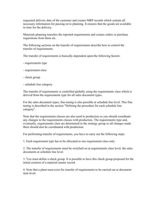 requested delivery date of the customer and creates MRP records which contain all
necessary information for passing on to planning. It ensures that the goods are available
in time for the delivery.

Materials planning transfers the reported requirements and creates orders or purchase
requisitions from them etc.

The following sections on the transfer of requirements describe how to control the
transfer of requirements.

The transfer of requirements is basically dependent upon the following factors:

- requirements type

- requirement class

- check group

- schedule line category

The transfer of requirements is controlled globally using the requirements class which is
derived from the requirements type for all sales document types.

For the sales document types, fine tuning is also possible at schedule line level. This fine
tuning is described in the section "Defining the procedure for each schedule line
category".

Note that the requirements classes are also used in production so you should coordinate
any changes to the requirements classes with production. The requirements type and,
eventually, requirements class are determined in the strategy group so all changes made
there should also be coordinated with production.

For performing transfer of requirements, you have to carry out the following steps:

1. Each requirement type has to be allocated to one requirement class only.

2. The transfer of requirements must be switched on at requirements class level, the sales
documents at schedule line level.

3. You must define a check group. It is possible to have this check group proposed for the
initial creation of a material master record.

4. Note that a plant must exist for transfer of requirements to be carried out at document
item level.
 