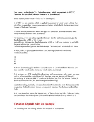 How can we maintain the Tax Code (Tax code - which we maintain in MWST
Condtion Records) in Customer Master or in Sales Order?

There are few points which I would like to remind you:

1) MWST is a tax condition which is applied to customer to whom we are selling. The
rate of tax is depend on various parameteres, whether is fully liable for tax or expemted
(in case of Defence Customer)

2) There are few parameteres which we apply tax condition. Whether customer is tax
liable? Whether material is tax exempted?

For example, if you are selling a goods which are free for tax to any customer, put the
Tax Indicator (at MMR as '0'). If your
material is tax liable pur the Tax Indicator (at MMR as 1). If your customer is not liable
for tax at all (like the case of Indian
Defence organisations) put the Tax Indicator (at CMR as 0) or 1 in case fully tax liable.

3) Now, at VK11 you need to mainatain your pricning conditions with all the
combinations like:

10
11
01
00

4) While maintaining your Material Master Records or Cusotmer Master Records, you
must identify, which are tax liable and which are tax exempeted.

5) In anycase, as a SAP standard Best Practises, while processing a sales order, you must
retrieve a Tax condition record from SAP database only and not entered Manually.
Accordingly, at V/06, the MWST condition Defintions, the field for 'Manual Entries', it
would be marked as - D (Not possible to process Manually).

Due to this setting, normally, you cannot maintain Condition tax code during sales order
processing. And in Cusotmer Master, you can only maintain Tax Indicator and not Tax
Code.

6) In case your client insists for Manual entry of Tax code during Sales Order processing,
you can change the field at point 5) above to C-Manual entry is priority instead of D.



Taxation Explain with an example
I'm assuming that, the country is India and based on its requirement:
 