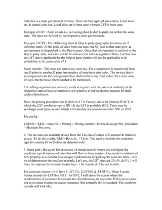 Sales tax is a state government revenue. There are two types of sales taxes, Local sales
tax & central sales tax. Local sales tax is intra state whereas CST is inter state.

Example of LST : Point of sale i.e. delivering plant & ship to party are within the same
state. The rates are defined by the respective state governments.

Example of CST : The Delivering plant & Ship to party geographic locations are 2
different states. At the point of sales from one state, the ST goes to that state govt. &
consignment is despatched to the Ship to party. Once that consignment is received at the
ship to party state, sales tax will be levied once the sales is registered there. For this case,
the LST that is applicable by the Ship to party further will not be applicable in all
probability to be captured in SAP.

Stock transfer : This does not attract any sales tax. The consignment is transferred from
one D plant to another D plant irrespective of inter/intra state sales. The invoice that is
accompanied with the consignment thus shall not have any final value. It's a zero value
invoice, but the basic prices needed to be mentioned.

The selling organisations normally needs to register with the sales tax authority of the
respective state to have a warehouse or D plant to avoid the double taxation for their
dealers/distributors.

Now, the pricing procedure that is there in 4.7 is Factory sale with formula-JFACT, in
which the CST condition type is JIN1 & the LST is probably JIN2. There may be
surcharge cond types as well which will calculate the amount on either JIN1 or JIN2.

For config :

1.SPRO > S&D > Basic fn. > Pricing > Pricing control > Define & assign Pric. procedure
> Maintain Pric proc.

2. The tax rates are normally driven from the Tax classification of Customer & Material
access. To do this config, S&D >Basic fn. > Taxes. You need to include the condition
type for country IN in 'Define tax determin rule'.

3. Same path : But go to Tax relevancy of master records where you configure the
condition type & options of rates that will flow to these masters. One needs to understand
here properly as u need to have unique combinations for picking the sales tax rates. I will
try to demonstrate the smallest example. Let's say, the LST rates are 2%,4% & 0%. I will
have two options for material master here. 1 for taxable & 2 for not taxable.

For customer master, I will have 1-LST 2%, 2-LST4% & 3-LST0%. When I create
master records for LST thru VK11 for JIN2, I will chose the access where the
combinations of customer & material tax classifications are available. If this access does
not exist create it under an access sequence. But normally this is standard. The condition
records will look like,
 