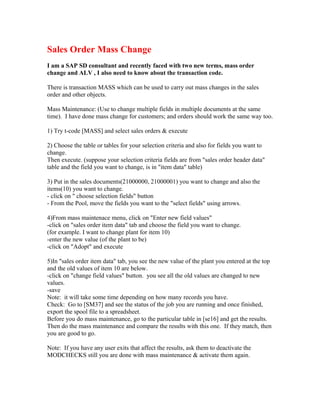 Sales Order Mass Change
I am a SAP SD consultant and recently faced with two new terms, mass order
change and ALV , I also need to know about the transaction code.

There is transaction MASS which can be used to carry out mass changes in the sales
order and other objects.

Mass Maintenance: (Use to change multiple fields in multiple documents at the same
time). I have done mass change for customers; and orders should work the same way too.

1) Try t-code [MASS] and select sales orders & execute

2) Choose the table or tables for your selection criteria and also for fields you want to
change.
Then execute. (suppose your selection criteria fields are from "sales order header data"
table and the field you want to change, is in "item data" table)

3) Put in the sales documents(21000000, 21000001) you want to change and also the
items(10) you want to change.
- click on " choose selection fields" button
- From the Pool, move the fields you want to the "select fields" using arrows.

4)From mass maintenace menu, click on "Enter new field values"
-click on "sales order item data" tab and choose the field you want to change.
(for example. I want to change plant for item 10)
-enter the new value (of the plant to be)
-click on "Adopt" and execute

5)In "sales order item data" tab, you see the new value of the plant you entered at the top
and the old values of item 10 are below.
-click on "change field values" button. you see all the old values are changed to new
values.
-save
Note: it will take some time depending on how many records you have.
Check: Go to [SM37] and see the status of the job you are running and once finished,
export the spool file to a spreadsheet.
Before you do mass maintenance, go to the particular table in [se16] and get the results.
Then do the mass maintenance and compare the results with this one. If they match, then
you are good to go.

Note: If you have any user exits that affect the results, ask them to deactivate the
MODCHECKS still you are done with mass maintenance & activate them again.
 