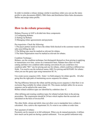 In order to emulate a release strategy similar to purchase orders you can use the status
profile in sales documents (BS02). IMG-Sales and distribution-Sales-Sales documents-
Define and assign status profile.




How to do rebate processing
Rebates Processs in SAP is divided into three components
1) Configuring Rebates
2) Setting Up Rebates
3) Managing rebate agreeeements and payments

Pre-requsiistes- Check the following:
1.The payer partner needs toi have the rebate field checked in the customer master on the
sales area-billing doc tab.
2.The Billing type must be marked as relevant for rebates.
3.The Sales Organisation must be marked as relevant for rebates.

Condition Technique :
Rebates, use the condition technique, but distinguish themselves from pricing in applying
to transactions over time, versus on a transaction basis. Rebates have their wn field
catalog and their own condition table naming convention.So you could have two
condition table "001" one for pricing and one for rebates, which could have different key
fields. You need to use the technical names A001 For pricing and KOTe001 for rebates
when you use the query type using transaction SE 16..

Use create access sequence (AS). Enter 1 in field category for rebate specific. AS after
going thru the right path of maintaining access sequence for rebates.

The big difference between the rebate and the pricing access sequence is that there is no
exclsuion flag available for rebate related AS. This means multiple tables for an access
sequence can be aplied at the same time.
Rebate related condition types are identified by codnition class -C.

After defining and creating condition types for rebated include them in the pricing
proceedure. The requirement should be 24 here which implies that the accruals are
calculated on the basis of invoice/bill.

The other fields- alctyp and altcbv does not allow you to manipulate how a rebate is
calculated. Also, remove the requiremnt 24, if u want to see reabtes at order time.

Now payment of rebates:
Payments can be maunal or in full settlement. When you do manual payments, it defines
how much can be paid out during a partial settlemetn. You use partial settlement only
 