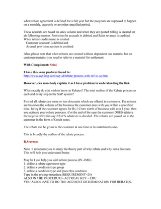 when rebate agreement is defined for a full year but the paoyouts are supposed to happen
on a monthly, quarterly or anyother specified period.

These accurals are based on sales volume and when they are posted billing is created int
eh follwoing manner. Provision for accruals is debited and Sales revenue is credited.
When rebate credit memo is created
  Customer account/ is debited and
  Accrual provision account is credited.

Also, please note that when rebates are created without dependent ona material but on
customer/material you need to refer to a material for settlement.

With Compliment: Srini

I have this same problem found in:
http://www.sap-img.com/sap-sd/rebate-process-with-ref-to-so.htm

However, can somebody explain it as I have problem in understanding the link.

What exactly do you wish to know in Rebates? The total outline of the Rebate process or
each and every step in the SAP system?

First of all rebates are more or less discounts which are offered to customers. The rebates
are based on the volume of the business the customer does with you within a specified
time. for eg if the customer agrees for Rs.1 Crore worth of business with u in 1 year, then
you activate your rebate porocess. if at the end of the year the customer DOES achieve
the target u offer him say 2/3/4 % whatever is decided. The rebates are passed on to the
customer in the form of Credit notes.

The rebate can be given to the customer at one time or in installments also.

This is broadly the outline of the rebate process.

R.Sreeram

Note : I recomend you to study the theory part of why rebate and why not a discount.
This will help you understand better.

May be I can help you with rebate process.(IN -IMG)
1. define a rebate agreement type
2. define a condition type group
3. define a condition type and place this condition
Type in the pricing procedure.(REQUIREMENT=24)
ALSO IN THE PROCEDURE- ACCRUAL KEY = ERU
YOU ALSO HAVE TO DO THE ACCOUNT DETERMINATION FOR REBATES.
 