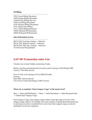 SD Billing
———————————————————
VF01 Create Billing Document
VF02 Change Billing Document
VF04 Process Billing Due List
VF05 List Billing Documents
VFX3 Release Billing Documents
VF31 Output from Billing
VF11 Cancel Billing Document
VKM1 Blocked SD Documents
VKM2 Released SD Documents

Sales Information System
———————————————————
MCTA SIS: Customer Analysis – Selection
MCTC SIS: Material Analysis – Selection
MCTE SIS: Sales Org. Analysis – Selection
V/LD Execute Pricing Report




SAP SD Transaction codes List
I found a way to know hidden customizing Tcodes.

Before executing customizing task you desire, point it and go to Edit-Display IMG
Activity. Then mark activity.

Go to T.Code se16 and type in CUS_IMGACH table.
Execute.
Paste IMG Activity and run.
You will see Tcode that belongs to IMG Activity.



Where do we maintain "Item Category Usage" at the master level?

Spro --> Sales and Distribution --> Sales --> Sales Documents --> Sales Document Item
--> Define Item Category Usage

Item Category Usage: item category usages which control the usage of an item. Item
category usage controls, for example, the system response if during document processing
an item does not refer to a material but to a text item. Item category usage can also be
maintained via the item categories
 