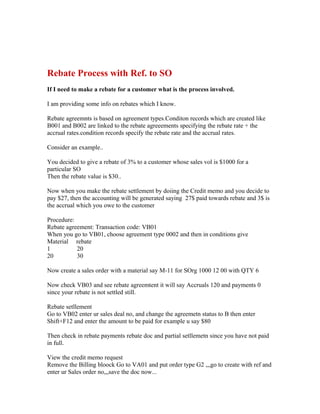 Rebate Process with Ref. to SO
If I need to make a rebate for a customer what is the process involved.

I am providing some info on rebates which I know.

Rebate agreemnts is based on agreement types.Conditon records which are created like
B001 and B002 are linked to the rebate agreeements specifying the rebate rate + the
accrual rates.condition records specify the rebate rate and the accrual rates.

Consider an example..

You decided to give a rebate of 3% to a customer whose sales vol is $1000 for a
particular SO
Then the rebate value is $30..

Now when you make the rebate settlement by doiing the Credit memo and you decide to
pay $27, then the accounting will be generated saying 27$ paid towards rebate and 3$ is
the accrual which you owe to the customer

Procedure:
Rebate agreement: Transaction code: VB01
When you go to VB01, choose agreement type 0002 and then in conditions give
Material rebate
1          20
20         30

Now create a sales order with a material say M-11 for SOrg 1000 12 00 with QTY 6

Now check VB03 and see rebate agreemtent it will say Accruals 120 and payments 0
since your rebate is not settled still.

Rebate setllement
Go to VB02 enter ur sales deal no, and change the agreemetn status to B then enter
Shift+F12 and enter the amount to be paid for example u say $80

Then check in rebate payments rebate doc and partial setllemetn since you have not paid
in full.

View the credit memo request
Remove the Billing bloock Go to VA01 and put order type G2 ,,,go to create with ref and
enter ur Sales order no,,,save the doc now...
 