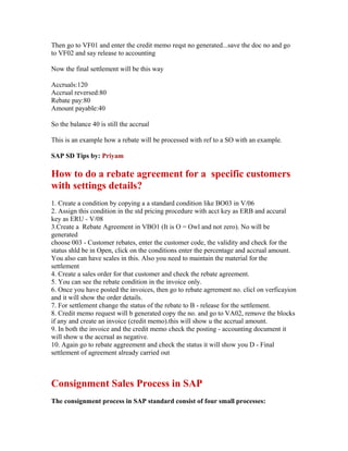Then go to VF01 and enter the credit memo reqst no generated...save the doc no and go
to VF02 and say release to accounting

Now the final settlement will be this way

Accruals:120
Accrual reversed:80
Rebate pay:80
Amount payable:40

So the balance 40 is still the accrual

This is an example how a rebate will be processed with ref to a SO with an example.

SAP SD Tips by: Priyam

How to do a rebate agreement for a specific customers
with settings details?
1. Create a condition by copying a a standard condition like BO03 in V/06
2. Assign this condition in the std pricing procedure with acct key as ERB and accural
key as ERU - V/08
3.Create a Rebate Agreement in VBO1 (It is O = Owl and not zero). No will be
generated
choose 003 - Customer rebates, enter the customer code, the validity and check for the
status shld be in Open, click on the conditions enter the percentage and accrual amount.
You also can have scales in this. Also you need to maintain the material for the
settlement
4. Create a sales order for that customer and check the rebate agreement.
5. You can see the rebate condition in the invoice only.
6. Once you have posted the invoices, then go to rebate agrrement no. clicl on verficayion
and it will show the order details.
7. For settlement change the status of the rebate to B - release for the settlement.
8. Credit memo request will b generated copy the no. and go to VA02, remove the blocks
if any and create an invoice (credit memo).this will show u the accrual amount.
9. In both the invoice and the credit memo check the posting - accounting document it
will show u the accrual as negative.
10. Again go to rebate aggreement and check the status it will show you D - Final
settlement of agreement already carried out



Consignment Sales Process in SAP
The consignment process in SAP standard consist of four small processes:
 