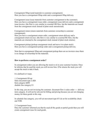 Consignment fillup (send materials to customer consignment).
Here you have a consignment fillup order and a consignment fillup delivery.

Consignment issue (issue materials from customer consignment to the customer).
Here you have a consignment issue order, consignment issue delivery and a consignment
issue invoice. (the flow is very similar to a normal OR flow, but the materials are issued
from the consignment stock instead of plant stock unrestricted).

Consignment return (return materials from customer ownership to customer
consignment).
Here you have a consignment return order, consignment return delivery and a
consignment return invoice. (the flow is very similar to a normal RE flow, but the
materials are returned to the consignment stock instead of plant stock returns).

Consignment pickup (pickup consignment stock and move it to plant stock).
Here you have a consignment pickup order and a consignment pickup delivery.

Note that in consignment fillup and consignment pickup there are no invoices since there
is no change of ownership for the materials.


How to perform a consignment order?

In consignment orders you are allowing the stock to sit in your customer location. Once
he informs that he used the stock you will invoice him. If he returns the stock you will
accept the stock to take it back.

It is defined in 4 steps.

1. Consignment fill up:
Sales document type is KB
Item category KBN
shedule line category E1

In this step, you are not invoicing the customer. document flow is sales order ---- delivery
item category. It will not be relevent for billing and pricing because you are not charging
money for these goods in this step.

In schedule line category, you will set movement type 631 & set for availability check
and TOR.

2. Consignment Issue.
Once the customer informed you that he used all the goods or partial goods then you will
create consignment issue for used goods.
 