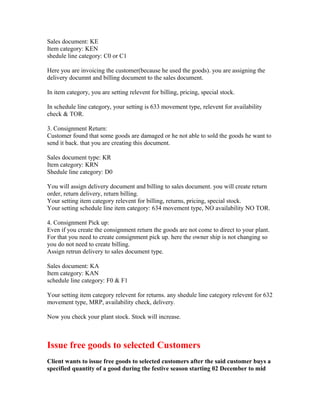 Sales document: KE
Item category: KEN
shedule line category: C0 or C1

Here you are invoicing the customer(because he used the goods). you are assigning the
delivery documnt and billing document to the sales document.

In item category, you are setting relevent for billing, pricing, special stock.

In schedule line category, your setting is 633 movement type, relevent for availability
check & TOR.

3. Consignment Return:
Customer found that some goods are damaged or he not able to sold the goods he want to
send it back. that you are creating this document.

Sales document type: KR
Item category: KRN
Shedule line category: D0

You will assign delivery document and billing to sales document. you will create return
order, return delivery, return billing.
Your setting item category relevent for billing, returns, pricing, special stock.
Your setting schedule line item category: 634 movement type, NO availability NO TOR.

4. Consignment Pick up:
Even if you create the consignment return the goods are not come to direct to your plant.
For that you need to create consignment pick up. here the owner ship is not changing so
you do not need to create billing.
Assign retrun delivery to sales document type.

Sales document: KA
Item category: KAN
schedule line category: F0 & F1

Your setting item category relevent for returns. any shedule line category relevent for 632
movement type, MRP, availability check, delivery.

Now you check your plant stock. Stock will increase.



Issue free goods to selected Customers
Client wants to issue free goods to selected customers after the said customer buys a
specified quantity of a good during the festive season starting 02 December to mid
 
