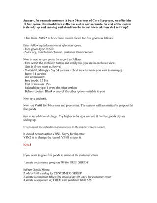 January. for example customer A buys 34 cartons of Corn Ice-cream, we offer him
12 free corns. this should then reflect as cost in our accounts. the rest of the system
is already up and running and should not be inconvinienced. How do I set it up?


1.Run trans. VBN2 to first create master record for free goods as follows:

Enter following information in selection screen:
- Free goods type: NA00
- Sales org, distribution channel, customer # and execute.

Now in next screen create the record as follows:
- First select the exclusive button and verify that you are in exclusive view.
  (that is if you want exclusive)
- Material#, Min qty - Say 34 cartons. (check in what units you want to manage)
  From: 34 cartons
  unit of measure:
  Free goods: 12 Pcs
  Unit of measure: Pcs
  Calcualtion type: 1 or try the other options
  Deliver control: Blank or any of the other options suitable to you.

Now save and exit.

Now run VA01 for 34 cartons and press enter. The system will automatically propose the
free goods

item at no additional charge. Try higher order qtys and see if the free goods qty are
scaling up.

If not adjust the calculation parameters in the master record screen

It should be transaction VBN1. Sorry for the error.
VBN2 is to change the record. VBN1 creates it.

Kris J


If you want to give free goods to some of the customers than

1. create a customer group say 99 for FREE GOODS

In Free Goods Menu:
2. add a feild catalog for CUSTOMER GROUP
3. create a condition table (free goods) say 555 only for customer group
4. create a sequence say FREE with condition table 555
 