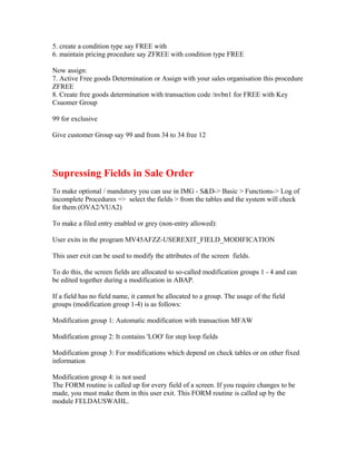 5. create a condition type say FREE with
6. maintain pricing procedure say ZFREE with condition type FREE

Now assign:
7. Active Free goods Determination or Assign with your sales organisation this procedure
ZFREE
8. Create free goods determination with transaction code /nvbn1 for FREE with Key
Csuomer Group

99 for exclusive

Give customer Group say 99 and from 34 to 34 free 12




Supressing Fields in Sale Order
To make optional / mandatory you can use in IMG - S&D-> Basic > Functions-> Log of
incomplete Procedures => select the fields > from the tables and the system will check
for them (OVA2/VUA2)

To make a filed entry enabled or grey (non-entry allowed):

User exits in the program MV45AFZZ-USEREXIT_FIELD_MODIFICATION

This user exit can be used to modify the attributes of the screen fields.

To do this, the screen fields are allocated to so-called modification groups 1 - 4 and can
be edited together during a modification in ABAP.

If a field has no field name, it cannot be allocated to a group. The usage of the field
groups (modification group 1-4) is as follows:

Modification group 1: Automatic modification with transaction MFAW

Modification group 2: It contains 'LOO' for step loop fields

Modification group 3: For modifications which depend on check tables or on other fixed
information

Modification group 4: is not used
The FORM routine is called up for every field of a screen. If you require changes to be
made, you must make them in this user exit. This FORM routine is called up by the
module FELDAUSWAHL.
 