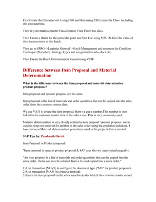 First Create the Characteristic Using Ct04 and then using Cl02 create the Class including
this characteristic.

Then in your material master Classification View Enter this class.

Then Create a Batch for the particular plant and Stor Loc using MSC1N.Give the value of
the characteristics in this batch.

Then go to SPRO ->Logistics General ->Batch Management and maintain the Condition
Technique (Procedure, Strategy Types and assignment to sales docs etc).

Then Create the Batch Determination Record using VCH1.


Difference between Item Proposal and Material
Determination
What is the difference between the item proposal and material determination
product proposal?

Item proposal and product proposal are the same.

Item proposal is the list of materials and order quantities that can be copied into the sales
order from the customer master data.

We use VA51 to create the item proposal. Here we get a number.This number is then
linked to the customer master data in the sales view. This is very commonly used.

Material determination is very closely related to item proposal /product proposal and is
used to swap one material for another in the sales order using the condition technique. I
have not seen Material determination procedures used in the projects I have worked.

SAP Tips by: Prashanth Harish

Item Proposal or Product proposal:

"Item proposal is same as product proposal & SAP uses the two terms interchangeably.

"An item proposal is a list of materials and order quantities that can be copied into the
sales order. Items can also be selected from a list and copied into a sales order."

1) Use transaction [VOV8] to configure the document type ("MS" for product proposal).
2) Use transaction [VA51] to create a proposal.
3) Enter the item proposal on the sales area data (sales tab) of the customer master record.
 