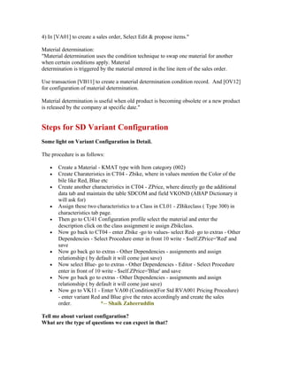 4) In [VA01] to create a sales order, Select Edit & propose items."

Material determination:
"Material determination uses the condition technique to swap one material for another
when certain conditions apply. Material
determination is triggered by the material entered in the line item of the sales order.

Use transaction [VB11] to create a material determination condition record. And [OV12]
for configuration of material determination.

Material determination is useful when old product is becoming obsolete or a new product
is released by the company at specific date."


Steps for SD Variant Configuration
Some light on Variant Configuration in Detail.

The procedure is as follows:

   •   Create a Material - KMAT type with Item category (002)
   •   Create Charateristics in CT04 - Zbike, where in values mention the Color of the
       bile like Red, Blue etc
   •   Create another characteristics in CT04 - ZPrice, where directly go the additional
       data tab and maintain the table SDCOM and field VKOND (ABAP Dictionary it
       will ask for)
   •   Assign these two characteristics to a Class in CL01 - ZBikeclass ( Type 300) in
       characteristics tab page.
   •   Then go to CU41 Configuration profile select the material and enter the
       description click on the class assignment ie assign Zbikclass.
   •   Now go back to CT04 - enter Zbike -go to values- select Red- go to extras - Other
       Dependencies - Select Procedure enter in front 10 write - $self.ZPrice='Red' and
       save
   •   Now go back go to extras - Other Dependencies - assignments and assign
       relationship ( by default it will come just save)
   •   Now select Blue- go to extras - Other Dependencies - Editor - Select Procedure
       enter in front of 10 write - $self.ZPrice='Blue' and save
   •   Now go back go to extras - Other Dependencies - assignments and assign
       relationship ( by default it will come just save)
   •   Now go to VK11 - Enter VA00 (Condition)(For Std RVA001 Pricing Procedure)
       - enter variant Red and Blue give the rates accordingly and create the sales
       order.              *-- Shaik Zaheeruddin

Tell me about variant configaration?
What are the type of questions we can expect in that?
 