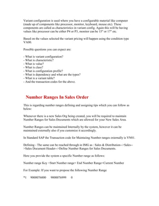 Variant configuration is used where you have a configurable material like computer
(made up of components like processor, monitor, keyboard, mouse etc). These
components are called as characteristics in variant config. Again this will be having
values like processor can be either P4 or P3, monitor can be 15" or 17" etc.

Based on the values selected the variant pricing will happen using the condition type
VA00.

Possible questions you can expect are:

- What is variant configuration?
- What is characteristic?
- What is value?
- What is class?
- What is configuration profile?
- What is dependency and what are the types?
- What is a variant table?
- And the transaction codes for the above.




 Number Ranges In Sales Order
This is regarding number ranges defining and assigning tips which you can follow as
below:

Whenever there is a new Sales Org being created, you will be required to maintain
Number Ranges for Sales Documents which are allowed for your New Sales Area.

Number Ranges can be maintained Internally by the system, however it can be
maintained externally also if you customize it accordingly.

In Standard SAP the Transaction code for Maintaiing Number ranges externally is VN01.

Defining - The same can be reached through in IMG as : Sales & Distribution-->Sales--
>Sales Document Header-->Define Number Ranges for Sales Documents.

Here you provide the system a specific Number range as follows:

Number range Key +Start Number range+ End Number Range+Current Number

For Example: If you want to propose the following Number Range

*1   9000076000       9000076999      0
 