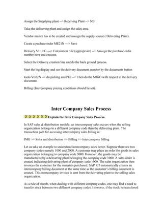 Assign the Supplying plant --> Receiving Plant --> NB

Take the delivering plant and assign the sales area.

Vendor master has to be created and assaign the supply source ( Delivering Plant).

Create a puchase order ME21N ---> Save

Delivery VL10 G ---> Calculation rule (appropriate) --> Assaign the purchase order
number here and execute.

Select the Delivery creation line and do the back ground process.

Start the log display and see the delivery document number by the documents button

Goto VL02N --> do picking and PGI --> Then do the MIGO with respect to the delivery
document.

Billing (Intercompany pricing conditions should be set).




                     Inter Company Sales Process
                   Explain the Inter Company Sales Process.

In SAP sales & distribution module, an intercompany sales occurs when the selling
organization belongs to a different company code than the delivering plant. The
transaction path for accessing intercompany sales billing is:

IMG >> Sales and distribution >> Billing >> Intercompany billing

Let us take an example to understand intercompany sales better. Suppose there are two
company codes namely 1000 and 2000. A customer may place an order for goods in sales
organization belonging to company code 3000. However, the goods may be
manufactured by a delivering plant belonging the company code 1000. A sales order is
created indicating delivering plant of company code 1000. The sales organization then
invoices the customer for the materials purchased. SAP R/3 automatically creates an
intercompany billing document at the same time as the customer’s billing document is
created. This intercompany invoice is sent from the delivering plant to the selling sales
organization.

As a rule of thumb, when dealing with different company codes, one may find a need to
transfer stock between two different company codes. However, if the stock be transferred
 