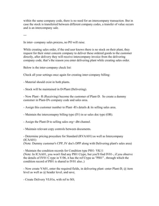 within the same company code, there is no need for an intercompany transaction. But in
case the stock is transferred between different company codes, a transfer of value occurs
and is an intercompany sale.

---

In inter- company sales process, no PO will raise.

While creating sales order, if the end user knows there is no stock on their plant, they
request for their sister concern company to deliver these ordered goods to the customer
directly, after delivery they will receive intercompany invoice from the delivering
company code, that’s the reason you enter delivering plant while creating sales order.

Below is the inter-company check list:

Check all your settings once again for creating inter-company billing:

- Material should exist in both plants.

- Stock will be maintained in D-Plant (Delivering).

- Now Plant - R (Receiving) become the customer of Plant-D. So create a dummy
customer in Plant-D's company code and sales area.

- Assign this customer number to Plant -R's details & its selling sales area.

- Maintain the intercomapny billing type (IV) in ur sales doc type (OR).

- Assign the Plant-D to selling sales org+ dbt channel.

- Maintain relevant copy controls between documents.

- Determine pricing procedure for Standard (RVAA01) as well as Intercompany
(ICAA01)
(Note: Dummy customer's CPP, IV doc's DPP along with Delivering plant's sales area)

- Maintain the condition records for Condition type PI01- VK11
(Note: In ICAA01, you won't find any PI01 Ctype, but you'll find IV01-, if you observe
the details of IV01 C.type in V/06, it has the ref Ctype as "PI01" , through which the
condition record of PI01 is shared to IV01 also..)

- Now create VA01, enter the required fields, in delivering plant -enter Plant-D, @ item
level as well as @ header level, and save,

- Create Delivery VL01n, with ref to SO,
 