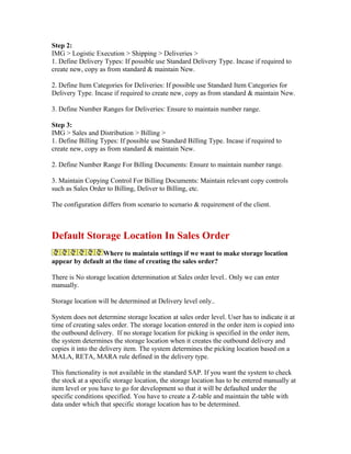 Step 2:
IMG > Logistic Execution > Shipping > Deliveries >
1. Define Delivery Types: If possible use Standard Delivery Type. Incase if required to
create new, copy as from standard & maintain New.

2. Define Item Categories for Deliveries: If possible use Standard Item Categories for
Delivery Type. Incase if required to create new, copy as from standard & maintain New.

3. Define Number Ranges for Deliveries: Ensure to maintain number range.

Step 3:
IMG > Sales and Distribution > Billing >
1. Define Billing Types: If possible use Standard Billing Type. Incase if required to
create new, copy as from standard & maintain New.

2. Define Number Range For Billing Documents: Ensure to maintain number range.

3. Maintain Copying Control For Billing Documents: Maintain relevant copy controls
such as Sales Order to Billing, Deliver to Billing, etc.

The configuration differs from scenario to scenario & requirement of the client.



Default Storage Location In Sales Order
                 Where to maintain settings if we want to make storage location
appear by default at the time of creating the sales order?

There is No storage location determination at Sales order level.. Only we can enter
manually.

Storage location will be determined at Delivery level only..

System does not determine storage location at sales order level. User has to indicate it at
time of creating sales order. The storage location entered in the order item is copied into
the outbound delivery. If no storage location for picking is specified in the order item,
the system determines the storage location when it creates the outbound delivery and
copies it into the delivery item. The system determines the picking location based on a
MALA, RETA, MARA rule defined in the delivery type.

This functionality is not available in the standard SAP. If you want the system to check
the stock at a specific storage location, the storage location has to be entered manually at
item level or you have to go for development so that it will be defaulted under the
specific conditions specified. You have to create a Z-table and maintain the table with
data under which that specific storage location has to be determined.
 