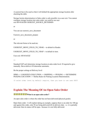 A userexit has to be used so that it will default the appropriate storage location after
checking the table.

Storage loction determination in Sales order is only possible via a user exit. You cannot
configure storage location into sales order: you need to use user
exit MV45AFZB USEREXIT_SOURCE_DETERMIN

or

You can use userexit_save_document

Userexit_save_document_prepare

or

The relevant forms to be used are:

USEREXIT_MOVE_FIELD_TO_VBAK -- to default in Header.

USEREXIT_MOVE_FIELD_TO_VBAP -- to default in item.

User exit: MV45AFZZ

---

Standard SAP can't determine storage location at sales order level. If required to give
manually. But at deliver it'll determine automatic.

Do the proper settings at Delivery level:

SPRO --> LOGISTICS EXECUTION --> SHIPPING --> PICKING --> DETERMINE
PICKING LOCATION --> Define Rules for Picking Location Determination.

If sales order level by default require, then you have to use user EXIT




Explain The Meaning Of An Open Sales Order
                    What is an open sales order?

An open sales order is where the order has not been delivered (physical goods).

Open Sales order : I will explain taking an example, suppose there is an order for 100 qty
and against this order, only 50 are being delivered till its delivery date . i.e. it is partially
delivered. then its status will be open . because it is not fully delivered.
 