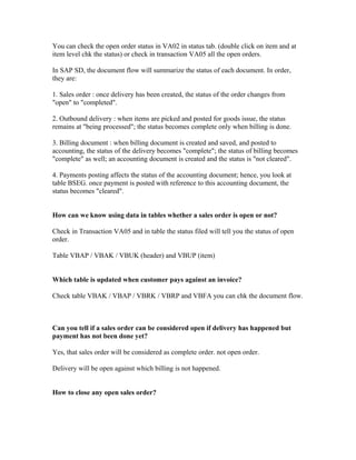 You can check the open order status in VA02 in status tab. (double click on item and at
item level chk the status) or check in transaction VA05 all the open orders.

In SAP SD, the document flow will summarize the status of each document. In order,
they are:

1. Sales order : once delivery has been created, the status of the order changes from
"open" to "completed".

2. Outbound delivery : when items are picked and posted for goods issue, the status
remains at "being processed"; the status becomes complete only when billing is done.

3. Billing document : when billing document is created and saved, and posted to
accounting, the status of the delivery becomes "complete"; the status of billing becomes
"complete" as well; an accounting document is created and the status is "not cleared".

4. Payments posting affects the status of the accounting document; hence, you look at
table BSEG. once payment is posted with reference to this accounting document, the
status becomes "cleared".


How can we know using data in tables whether a sales order is open or not?

Check in Transaction VA05 and in table the status filed will tell you the status of open
order.

Table VBAP / VBAK / VBUK (header) and VBUP (item)


Which table is updated when customer pays against an invoice?

Check table VBAK / VBAP / VBRK / VBRP and VBFA you can chk the document flow.



Can you tell if a sales order can be considered open if delivery has happened but
payment has not been done yet?

Yes, that sales order will be considered as complete order. not open order.

Delivery will be open against which billing is not happened.


How to close any open sales order?
 