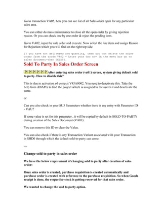 Go to transaction VA05, here you can see list of all Sales order open for any particular
sales area.

You can either do mass maintenance to close all the open order by giving rejection
reason. Or you can check one by one order & reject the pending item.

Go to VA02, input the sale order and execute. Now select the line item and assign Reason
for Rejection which you will find on the right top side.

If you have not delivered any quantity, then you can delete the sales
order from the tcode VA02 - Enter your doc no- in the menu bar go to
sales document-then DELETE.
Sold To Party In Sales Order Screen
                 After entering sales order (va01) screen, system giving default sold
to party. How to disable this?

This is due to activation of userexit V45A0002. You need to deactivate this. Take the
help from ABAPer to find the project which is assigned to the userexit and deactivate the
same.

or

Can you also check in your SU3 Parameters whether there is any entry with Parameter ID
- VAU?

If some value is set for this parameter , it will be copied by default in SOLD-TO-PARTY
during creation of the Sales Document (VA01)

You can remove this ID or clear the Value.

You can also check if there is any Transaction Variant associated with your Transaction
in SHD0 through which the default sold-to-party can come.

---

Change sold to party in sales order

We have the below requirement of changing sold to party after creation of sales
order:

Once sales order is created, purchase requisition is created automatically and
purchase order is created with reference to the purchase requisition. So when Goods
receipt is done, the respective stock is getting reserved for that sales order.

We wanted to change the sold to party option.
 