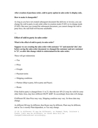 After creation of purchase order, sold to party option in sales order is display only.

How to make it changeable?

As long as you have not created subsequent document like delivery or invoice, you can
change the sold to party in sale order either in creation mode (VA01) or in change mode
(VA02). But once you created the subsequent document, you cannot change the sold to
party bocz, the said field will become uneditable.

---

Effect of sold to party in sales order

What is the effect of sold to party in sales order?

Suppose we are creating the sales order with customer '11' and material 'abc', but
before saving the sales order document we changed the customer and new customer
is '21', so after this change which is redetermined in the sales order.

These will get redetermine

-->Tax

-->Price

-->Frieght

-->Payment terms

-->Shipping conditions

-->Partner (Ship to party, bill to party and Payer).

-->Route.

If the Sold to party is changed from 11 to 21, then the new SP (21) may be valid for some
other Sales Area, may have different SH,PY &BP. So accordingly those data will change.

If different SP, then Price may vary, Shipping condition may vary. So those data may
change.

As different SH may be different, then Route may be different, Plant may be different,
and as Tax is mostly Plant dependent, so Tax may change.

If SP is different PY may be different, so Payment Term, Incoterm &
Credit limit may be different, so those data will be
changed/redetermined accordingly.
 