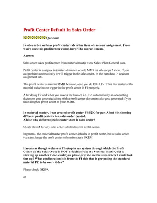 Profit Center Default In Sales Order
                   Question:

In sales order we have profit center tab in line item --> account assignment. From
where does this profit center comes here? The source I mean.

Answer:

Sales order takes profit center from material master view Sales: Plant/General data.

Profit center is assigned in (material master record) MMR in sales orgn 2 view. If you
assign there automatically it will trigger in the sales order. In the item data -> account
assignment tab .

This profit center is used in MMR because, once you do OR- LF- F2 for that material this
material value has to trigger in the profit center in FI properly.

After doing F2 and when you save a the Invoice i.e., F2, automatically an accounting
document gets generated along with a profit center document also gets generated if you
have assigned profit center to your MMR.


In material master, I was created profit center PBB2K for part A but it is showing
different profit center when sales order created.
Advise why different profit center show in sales order?

Check 0KEM for any sales order substitution for profit center.

In general, the material master profit center defaults to profit center, but at sales order
you can change the profit center otherwise check 0KEM


It seems as though we have a FI setup in our system through which the Profit
Center on the Sales Order is NOT defaulted from the Material master, but is
showing up another value, could you please provide me the steps where I could look
that up? What configuration is it from the FI side that is preventing the standard
material PC to be over ridden?

Please check OKB9,

or
 