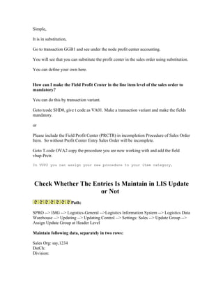 Simple,

It is in substitution,

Go to transaction GGB1 and see under the node profit center accounting.

You will see that you can substitute the profit center in the sales order using substitution.

You can define your own here.


How can I make the Field Profit Center in the line item level of the sales order to
mandatory?

You can do this by transaction variant.

Goto tcode SHD0, give t code as VA01. Make a transaction variant and make the fields
mandatory.

or

Please include the Field Profit Center (PRCTR) in incompletion Procedure of Sales Order
Item. So without Profit Center Entry Sales Order will be incomplete.

Goto T.code OVA2 copy the procedure you are now working with and add the field
vbap-Prctr.

In VUP2 you can assign your new procedure to your item category.




Check Whether The Entries Is Maintain in LIS Update
                    or Not
                         Path:

SPRO --> IMG --> Logistics-General -->Logistics Information System --> Logistics Data
Warehouse --> Updating --> Updating Control --> Settings: Sales --> Update Group -->
Assign Update Group at Header Level

Maintain following data, separately in two rows:

Sales Org: say,1234
DstCh:
Division:
 
