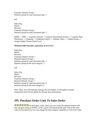 Customer Statistic Group: +
Statistics group for sales document type: 1

and

Sales Org:
DstCh:
Division:
Customer Statistic Group: +
Statistics group for sales document type: 2

SPRO --> IMG --> Logistics-General -->Logistics Information System --> Logistics Data
Warehouse --> Updating --> Updating Control --> Settings: Sales --> Update Group -->
Assign Update Group at Item Level

Maintain following data, separately in two rows:

Sales Org:
DstCh:
Division:
Customer Statistic Group: +
Material Statistic Group: 1
Statistics group for sales document type: 1
Statistics group for the item category: 1

and

Sales Org:
DstCh:
Division:
Customer Statistic Group: +
Material Statistic Group: 1
Statistics group for sales document type: 2
Statistics group for the item category: 2

Note: Once, you will maintain Settings for LIS-Update, it will update onwards
transactions and will not update for already done transactions.



3PL Purchase Order Link To Sales Order
                   For third party order, either you can create the material master with
item category group as BANS, so the system will automatically pick TAS in the sales
order for the material or you can change the item category manually to TAS in the order.
 